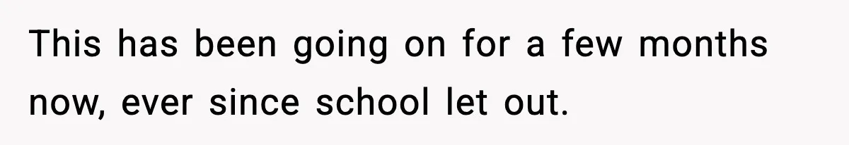 This has been going on for a few months now, ever since school let out.
