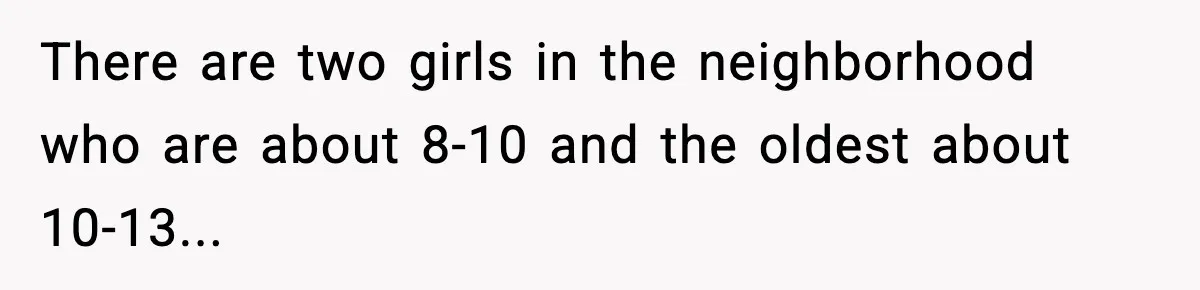 There are two girls in the neighborhood who are about 8-10 and the oldest about 10-13...