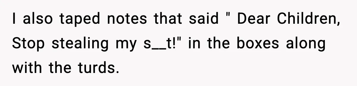 I also taped notes that said " Dear Children, Stop stealing my s__t!" in the boxes along with the turds.