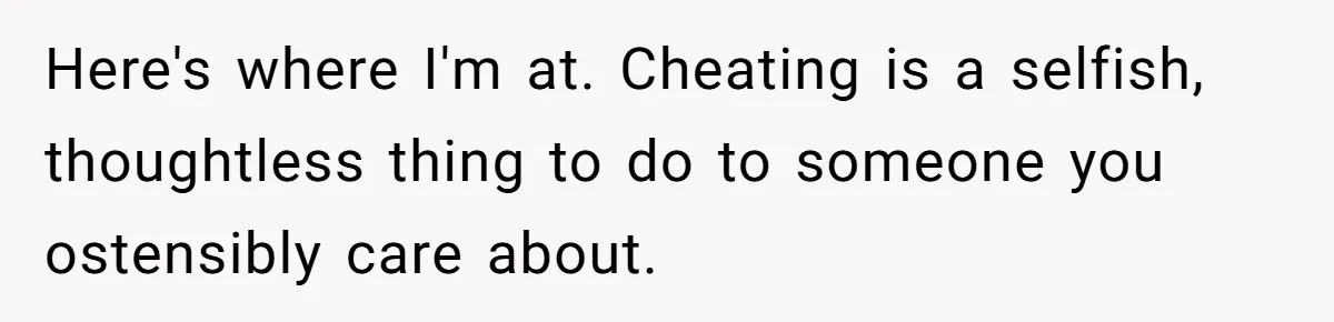 Here's where I'm at. Cheating is a selfish, thoughtless thing to do to someone you ostensibly care about.