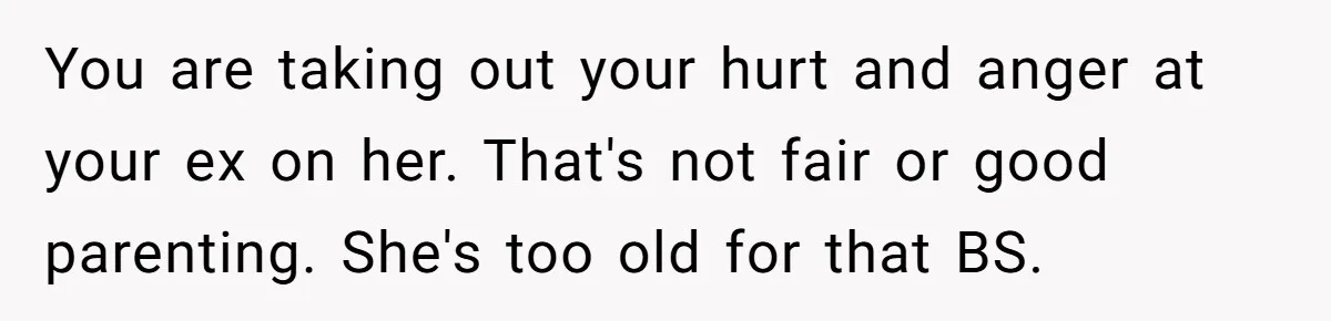 You are taking out your hurt and anger at your ex on her. That's not fair or good parenting. She's too old for that BS.