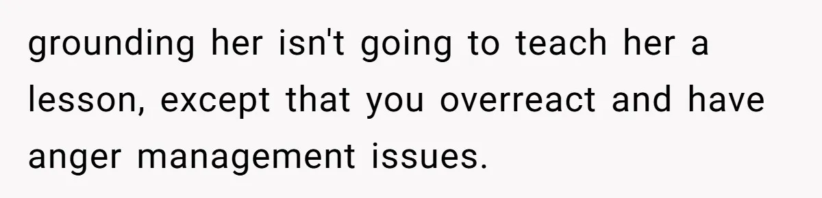 grounding her isn't going to teach her a lesson, except that you overreact and have anger management issues.