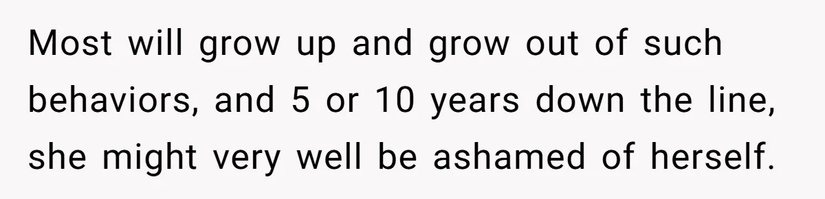 Most will grow up and grow out of such behaviors, and 5 or 10 years down the line, she might very well be ashamed of herself.