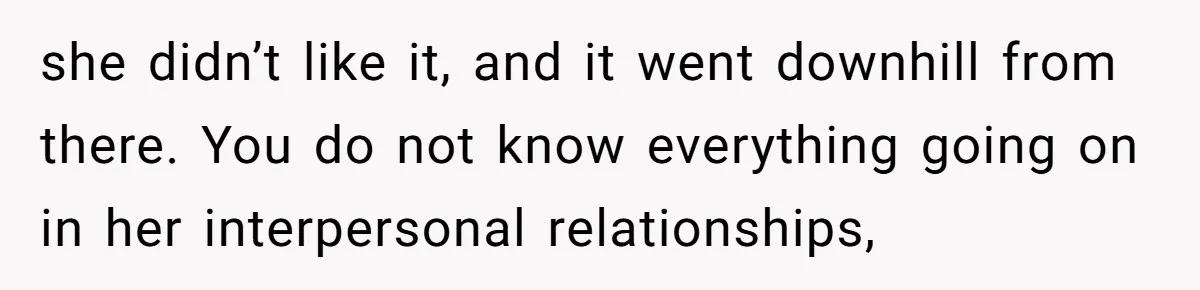 she didn’t like it, and it went downhill from there. You do not know everything going on in her interpersonal relationships,