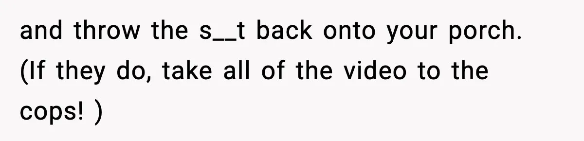 and throw the s__t back onto your porch. (If they do, take all of the video to the cops! )