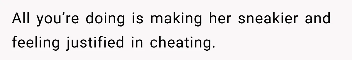 All you’re doing is making her sneakier and feeling justified in cheating.