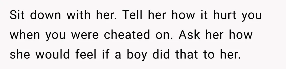 Sit down with her. Tell her how it hurt you when you were cheated on. Ask her how she would feel if a boy did that to her.