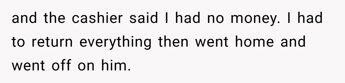 and the cashier said I had no money. I had to return everything then went home and went off on him.