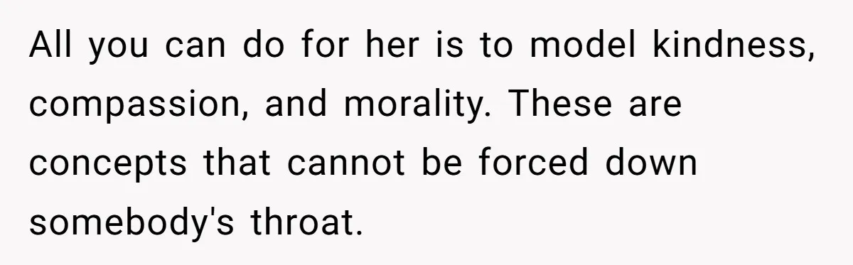 All you can do for her is to model kindness, compassion, and morality. These are concepts that cannot be forced down somebody's throat.