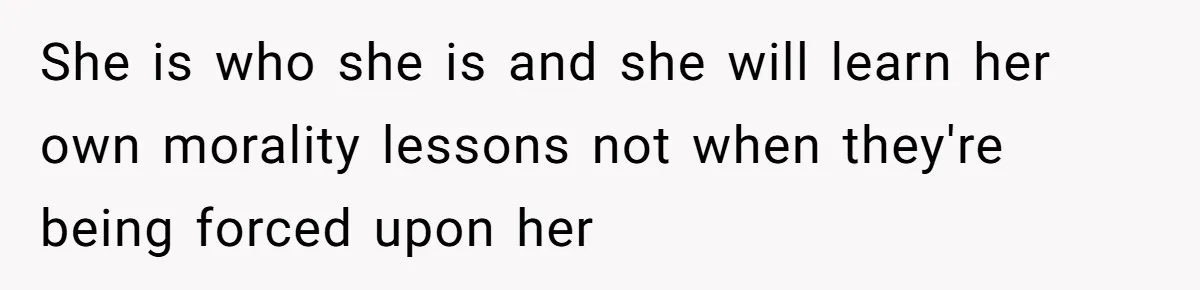 She is who she is and she will learn her own morality lessons not when they're being forced upon her