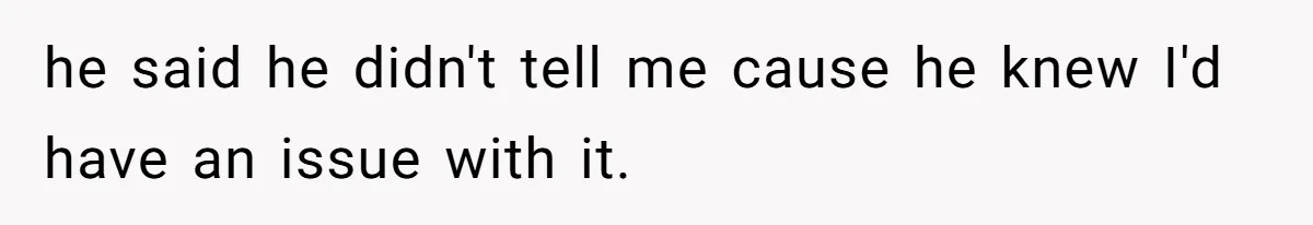 he said he didn't tell me cause he knew I'd have an issue with it.
