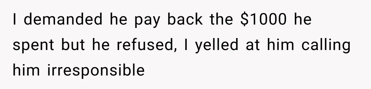 I demanded he pay back the $1000 he spent but he refused, I yelled at him calling him irresponsible