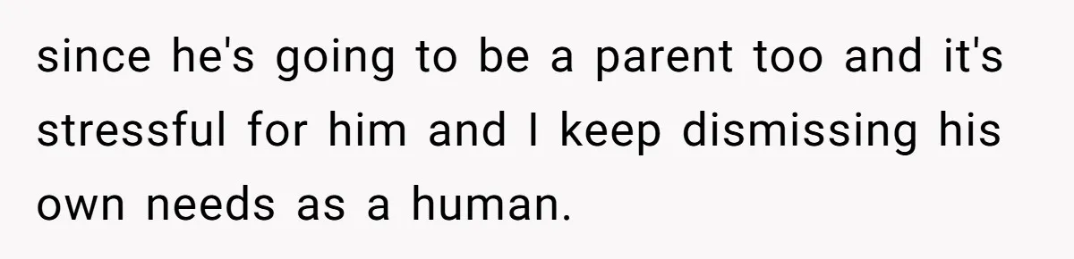 since he's going to be a parent too and it's stressful for him and I keep dismissing his own needs as a human.