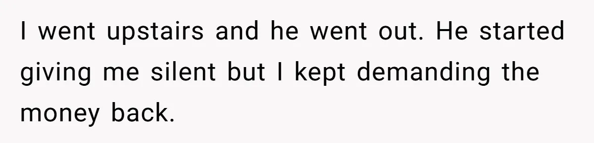 I went upstairs and he went out. He started giving me silent but I kept demanding the money back.