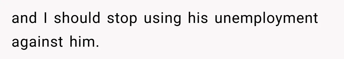 and I should stop using his unemployment against him.