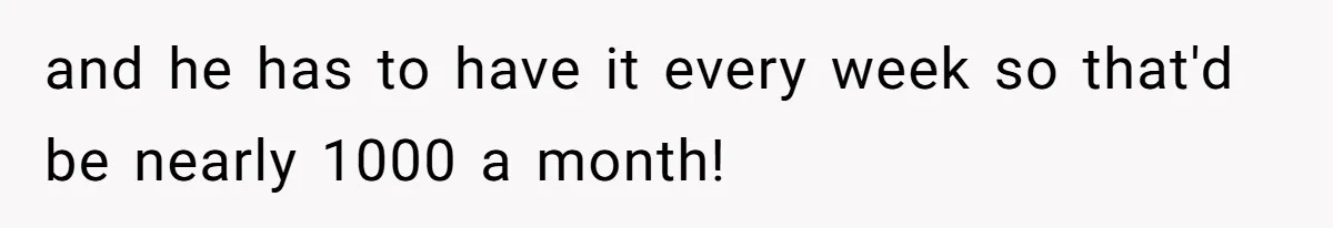 and he has to have it every week so that'd be nearly 1000 a month!