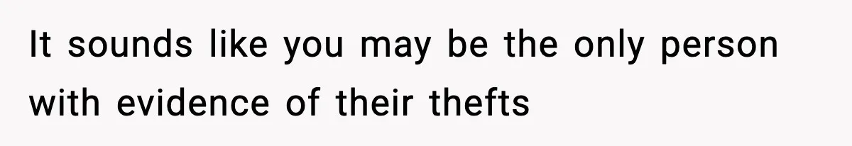 It sounds like you may be the only person with evidence of their thefts