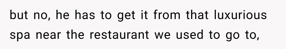 but no, he has to get it from that luxurious spa near the restaurant we used to go to,