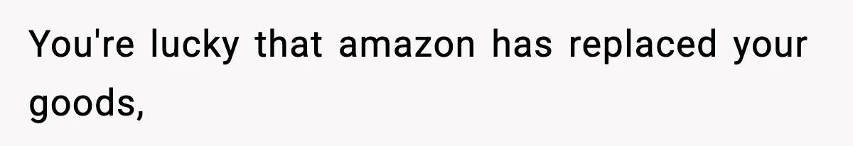 You're lucky that amazon has replaced your goods,