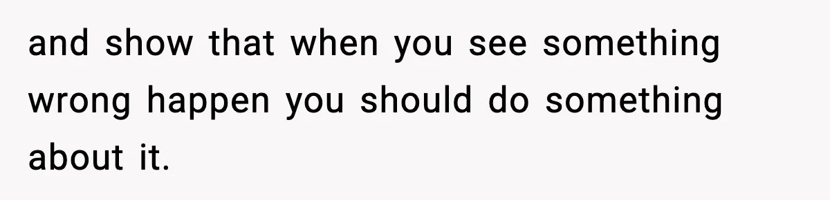 and show that when you see something wrong happen you should do something about it.