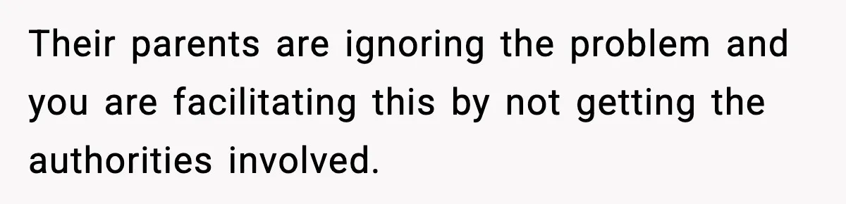 Their parents are ignoring the problem and you are facilitating this by not getting the authorities involved.