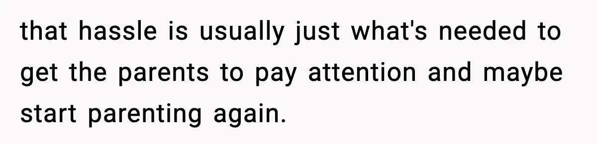 that hassle is usually just what's needed to get the parents to pay attention and maybe start parenting again.