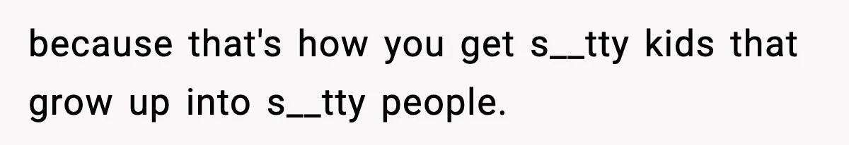 because that's how you get s__tty kids that grow up into s__tty people.