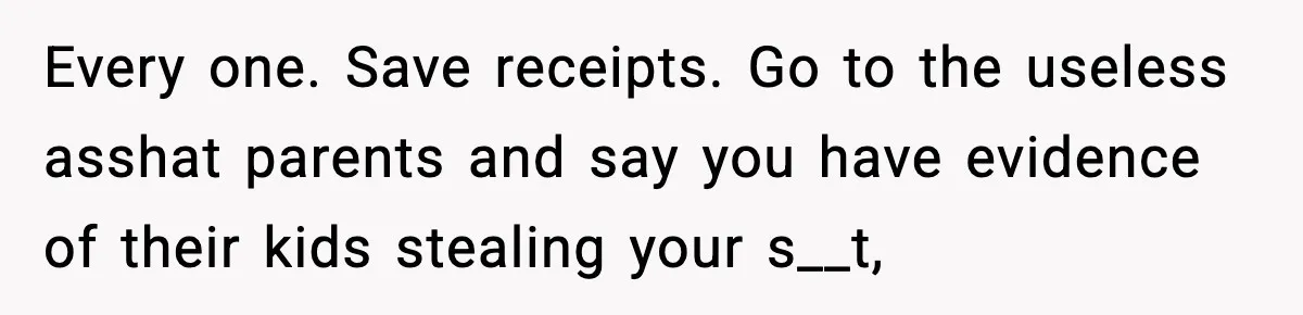 Every one. Save receipts. Go to the useless asshat parents and say you have evidence of their kids stealing your s__t,