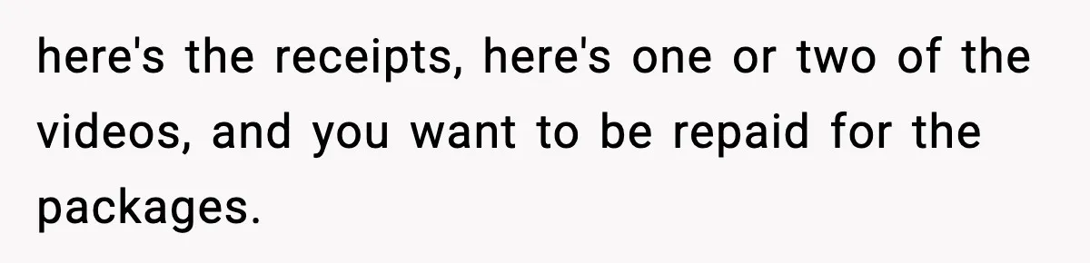 here's the receipts, here's one or two of the videos, and you want to be repaid for the packages.