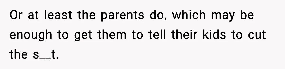 Or at least the parents do, which may be enough to get them to tell their kids to cut the s__t.