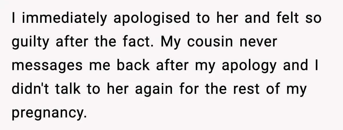 I immediately apologised to her and felt so guilty after the fact. My cousin never messages me back after my apology and I didn't talk to her again for the...