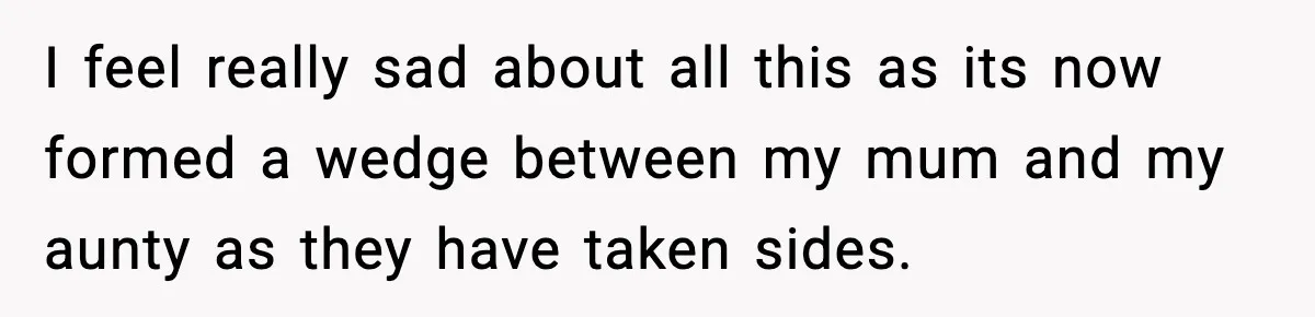 I feel really sad about all this as its now formed a wedge between my mum and my aunty as they have taken sides.
