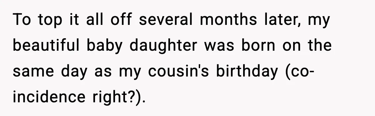 To top it all off several months later, my beautiful baby daughter was born on the same day as my cousin's birthday (co-incidence right?).