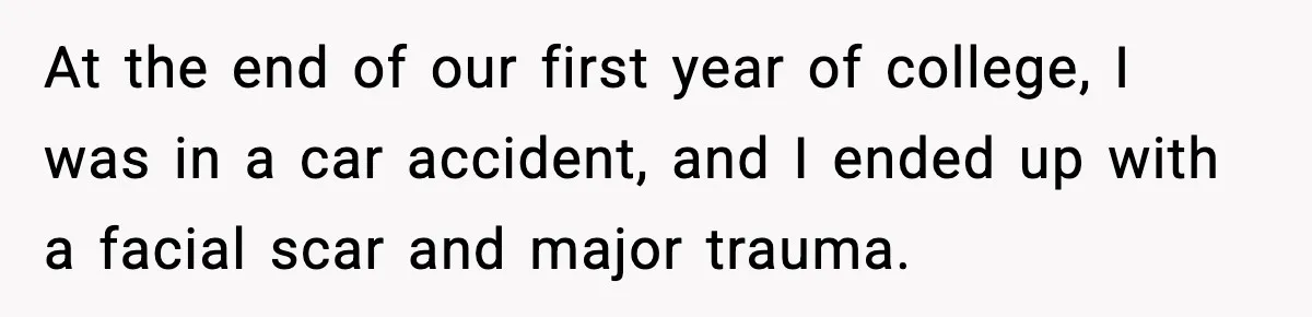At the end of our first year of college, I was in a car accident, and I ended up with a facial scar and major trauma.