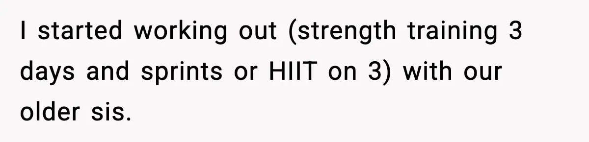 I started working out (strength training 3 days and sprints or HIIT on 3) with our older sis.