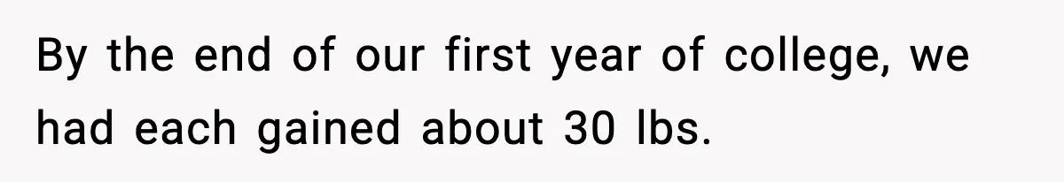 By the end of our first year of college, we had each gained about 30 lbs.