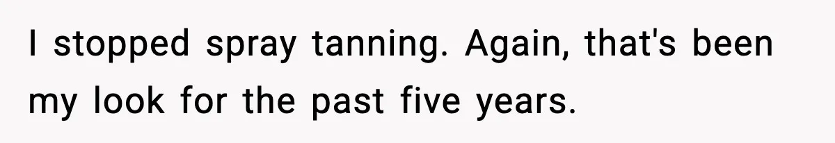 I stopped spray tanning. Again, that's been my look for the past five years.