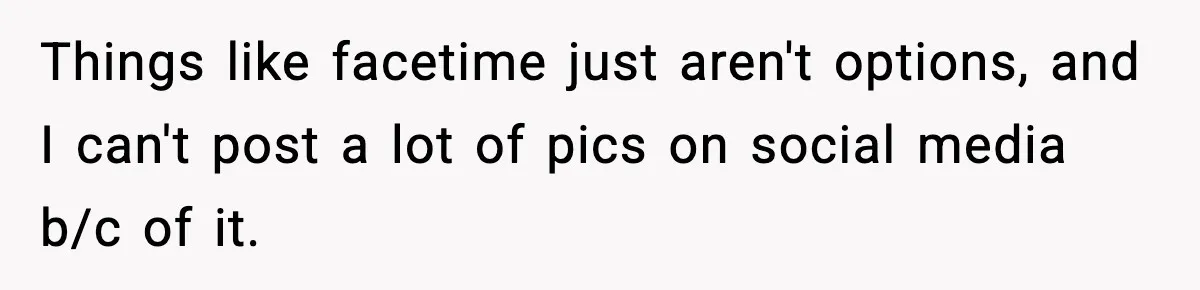 Things like facetime just aren't options, and I can't post a lot of pics on social media b/c of it.