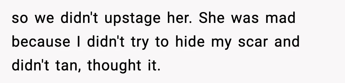 so we didn't upstage her. She was mad because I didn't try to hide my scar and didn't tan, thought it.