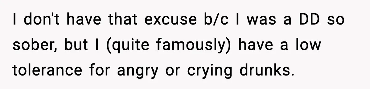 I don't have that excuse b/c I was a DD so sober, but I (quite famously) have a low tolerance for angry or crying drunks.
