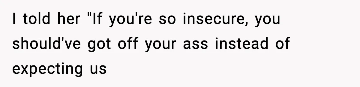 I told her "If you're so insecure, you should've got off your ass instead of expecting us