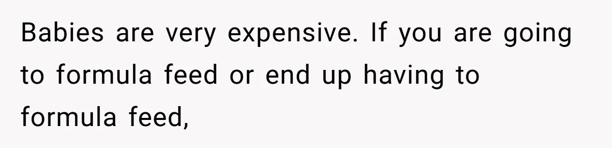 Babies are very expensive. If you are going to formula feed or end up having to formula feed,