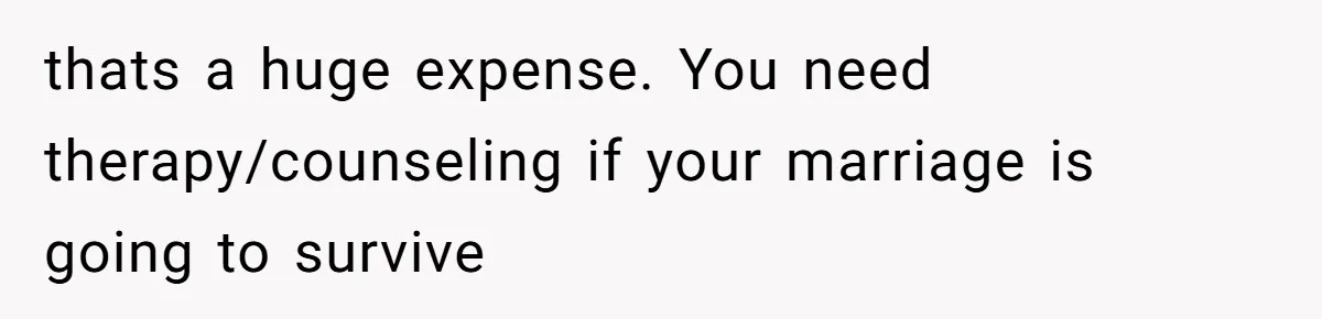 thats a huge expense. You need therapy/counseling if your marriage is going to survive