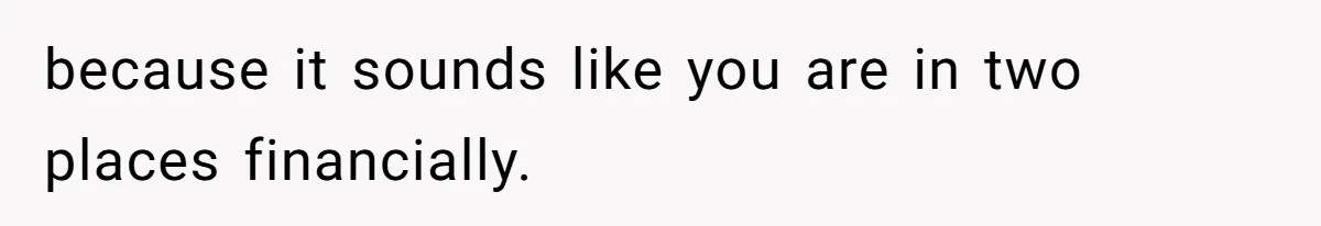 because it sounds like you are in two places financially.