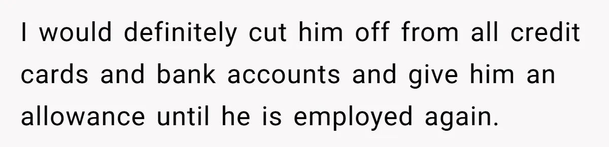 I would definitely cut him off from all credit cards and bank accounts and give him an allowance until he is employed again.