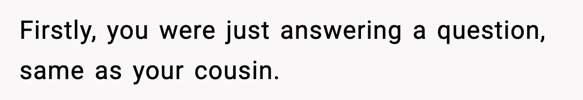Firstly, you were just answering a question, same as your cousin.