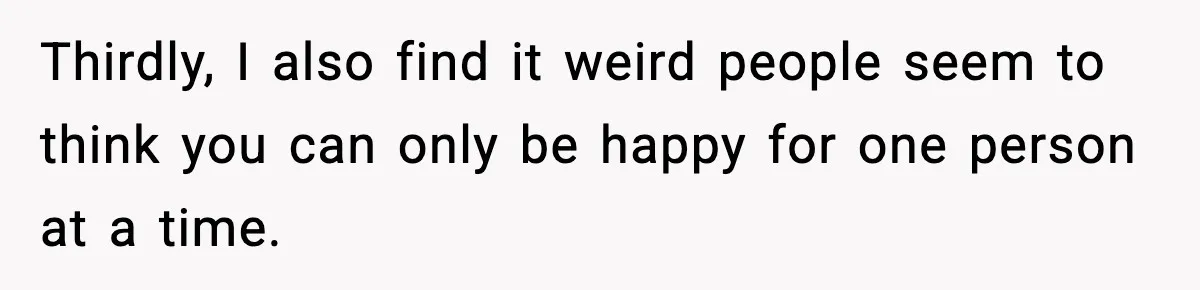 Thirdly, I also find it weird people seem to think you can only be happy for one person at a time.