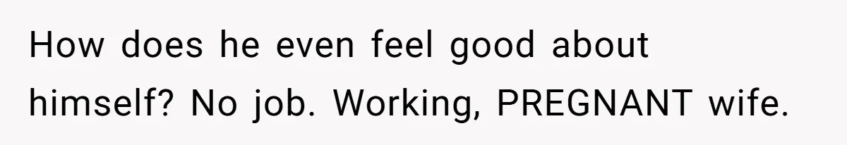 How does he even feel good about himself? No job. Working, PREGNANT wife.