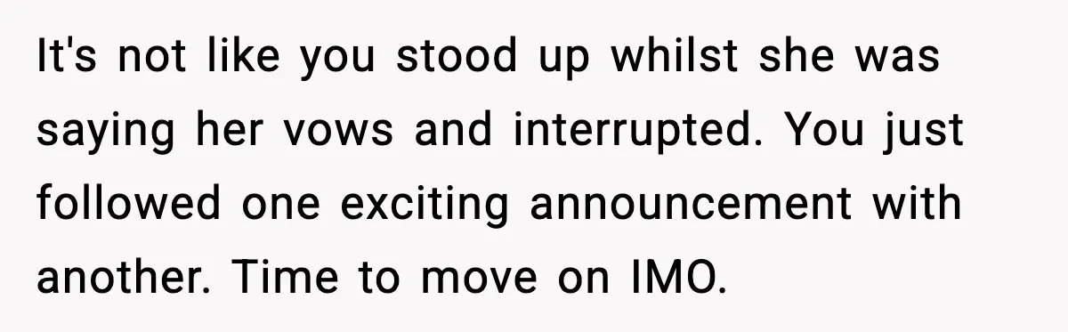 It's not like you stood up whilst she was saying her vows and interrupted. You just followed one exciting announcement with another. Time to move on IMO.