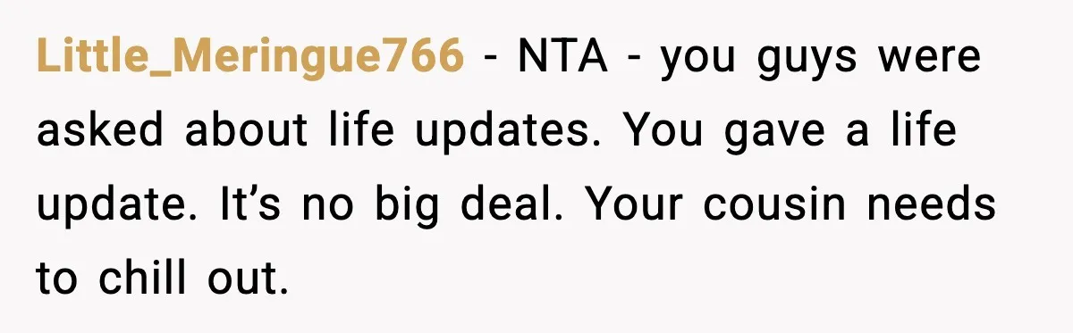 Little_Meringue766 - NTA - you guys were asked about life updates. You gave a life update. It’s no big deal. Your cousin needs to chill out.